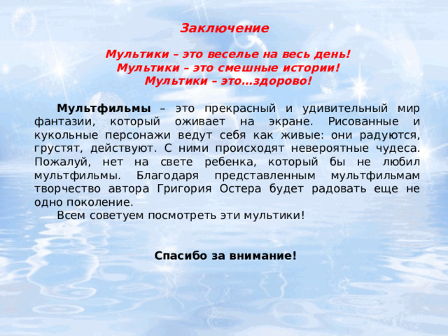 Заключение Мультики – это веселье на весь день! Мультики – это смешные истории! Мультики – это…здорово!   Мультфильмы – это прекрасный и удивительный мир фантазии, который оживает на экране. Рисованные и кукольные персонажи ведут себя как живые: они радуются, грустят, действуют. С ними происходят невероятные чудеса. Пожалуй, нет на свете ребенка, который бы не любил мультфильмы. Благодаря представленным мультфильмам творчество автора Григория Остера будет радовать еще не одно поколение.  Всем советуем посмотреть эти мультики!   Спасибо за внимание! 