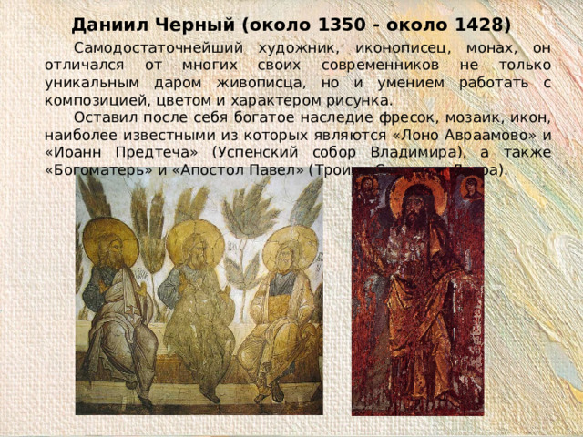 Даниил Черный (около 1350 - около 1428)  Самодостаточнейший художник, иконописец, монах, он отличался от многих своих современников не только уникальным даром живописца, но и умением работать с композицией, цветом и характером рисунка.  Оставил после себя богатое наследие фресок, мозаик, икон, наиболее известными из которых являются «Лоно Авраамово» и «Иоанн Предтеча» (Успенский собор Владимира), а также «Богоматерь» и «Апостол Павел» (Троице-Сергиева Лавра). 