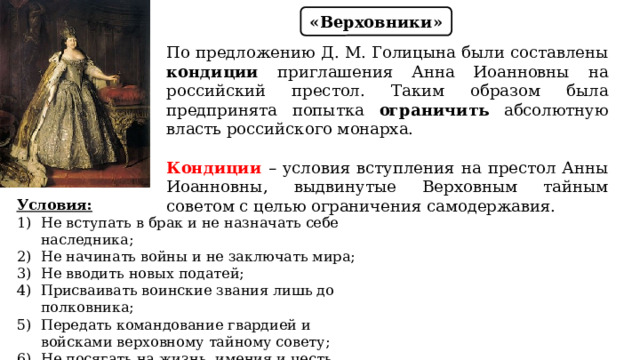 «Верховники» По предложению Д. М. Голицына были составлены кондиции приглашения Анна Иоанновны на российский престол. Таким образом была предпринята попытка ограничить абсолютную власть российского монарха. Кондиции – условия вступления на престол Анны Иоанновны, выдвинутые Верховным тайным советом с целью ограничения самодержавия. Условия: Не вступать в брак и не назначать себе наследника; Не начинать войны и не заключать мира; Не вводить новых податей; Присваивать воинские звания лишь до полковника; Передать командование гвардией и войсками верховному тайному совету; Не посягать на жизнь, имения и честь дворян; Не жаловать вотчины и деревни с крепостными. 