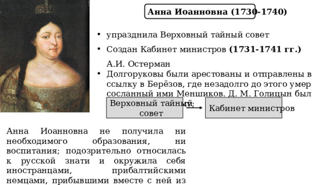 Анна Иоанновна (1730-1740) упразднила Верховный тайный совет Создан Кабинет министров (1731-1741 гг.) А.И. Остерман Долгоруковы были арестованы и отправлены в ссылку в Берёзов, где незадолго до этого умер сосланный ими Меншиков. Д. М. Голицын был заключён в тюрьму; Верховный тайный Кабинет министров совет Анна Иоанновна не получила ни необходимого образования, ни воспитания; подозрительно относилась к русской знати и окружила себя иностранцами, прибалтийскими немцами, прибывшими вместе с ней из Курляндии. 