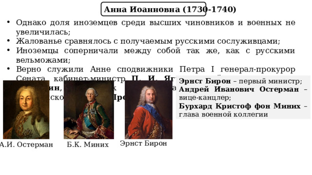 Анна Иоанновна (1730-1740) Однако доля иноземцев среди высших чиновников и военных не увеличилась; Жалованье сравнялось с получаемым русскими сослуживцами; Иноземцы соперничали между собой так же, как с русскими вельможами; Верно служили Анне сподвижники Петра I генерал-прокурор Сената, кабинет-министр П. И. Ягужинский, канцлер Г. И. Головкин , начальник Тайной канцелярии А.И. Ушаков , архиепископ Феофан Прокопович. Эрнст Бирон – первый министр; Андрей Иванович Остерман – вице-канцлер; Бурхард Кристоф фон Миних – глава военной коллегии Эрнст Бирон Б.К. Миних А.И. Остерман 