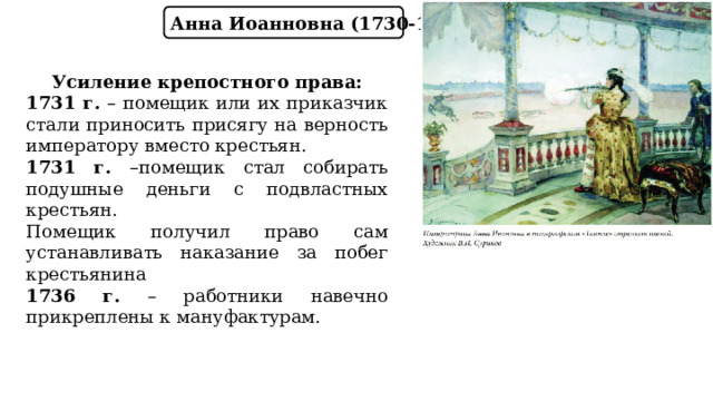 Анна Иоанновна (1730-1740) Усиление крепостного права: 1731 г. – помещик или их приказчик стали приносить присягу на верность императору вместо крестьян. 1731 г. –помещик стал собирать подушные деньги с подвластных крестьян. Помещик получил право сам устанавливать наказание за побег крестьянина 1736 г. – работники навечно прикреплены к мануфактурам. 