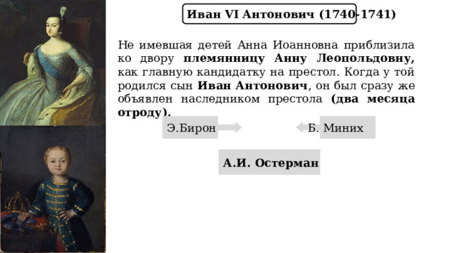 Иван VI Антонович (1740-1741) Не имевшая детей Анна Иоанновна приблизила ко двору племянницу  Анну Леопольдовну, как главную кандидатку на престол. Когда у той родился сын Иван Антонович , он был сразу же объявлен наследником престола (два месяца отроду). Э.Бирон Б. Миних А.И. Остерман 