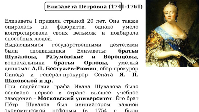 Елизавета Петровна (1741-1761) Елизавета I правила страной 20 лет. Она также опиралась на фаворитов, однако умело контролировала своих вельмож и подбирала способных людей. Выдающимися государственными деятелями были сподвижники Елизаветы: братья Шуваловы, Разумовские и Воронцовы , военачальники братья Орловы, умелый дипломат А.П. Бестужев-Рюмин , обер-прокурор Синода и генерал-прокурор Сената Я. П. Шаховской и др. При содействии графа Ивана Шувалова было основано первое в стране высшее учебное заведение – Московский университет . Его брат Пётр Шувалов был инициатором важной экономической реформы (в 1754 г. были отменены внутренние таможенные пошлины). 
