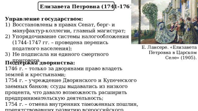 Елизавета Петровна (1741-1761) Управление государством: Восстановлены в правах Сенат, берг- и мануфактур-коллегии, главный магистрат; Упорядочивание системы налогообложения  (1744-1747 гг. – проведена перепись податного населения); Не подписала ни единого смертного приговора Е. Лансере. «Елизавета Петровна в Царском Селе» (1905). Поддержка дворянства: 1746 г. – только за дворянами право владеть землей и крестьянами; 1754 г. – учреждение Дворянского и Купеческого заемных банков; ссуды выдавались из низкого процента, что давало возможность расширить предпринимательскую деятельность; 1754 г. – отмена внутренних таможенных пошлин, препятствовавших развитию всероссийского рынка. 