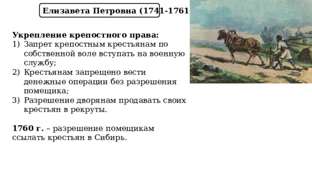 Елизавета Петровна (1741-1761) Укрепление крепостного права: Запрет крепостным крестьянам по собственной воле вступать на военную службу; Крестьянам запрещено вести денежные операции без разрешения помещика; Разрешение дворянам продавать своих крестьян в рекруты.  1760 г. – разрешение помещикам ссылать крестьян в Сибирь. 
