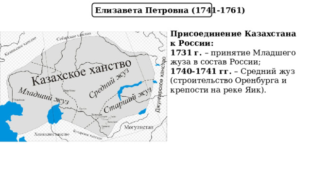Елизавета Петровна (1741-1761) Присоединение Казахстана к России: 1731 г. – принятие Младшего жуза в состав России; 1740-1741 гг. – Средний жуз (строительство Оренбурга и крепости на реке Яик). 