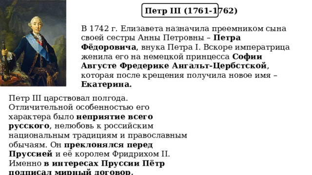 Петр III (1761-1762) В 1742 г. Елизавета назначила преемником сына своей сестры Анны Петровны – Петра Фёдоровича , внука Петра I. Вскоре императрица женила его на немецкой принцесса Софии Августе Фредерике Ангальт-Цербстской , которая после крещения получила новое имя – Екатерина. Петр III царствовал полгода. Отличительной особенностью его характера было неприятие всего русского , нелюбовь к российским национальным традициям и православным обычаям. Он преклонялся перед Пруссией и её королем Фридрихом II. Именно в интересах Пруссии Пётр подписал мирный договор, окончивший Семилетнюю войну. 
