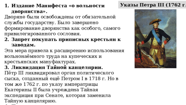 Указы Петра III (1762 г.): Издание Манифеста «о вольности дворянства». Дворяне были освобождены от обязательной службы государству. Было завершено формирование дворянства как особого, самого привилегированного сословия. Запрет покупать приписных крестьян к заводам. Эта мера привела к расширению использования вольнонаёмного труда на купеческих и крестьянских мануфактурах. Ликвидация Тайной канцелярии. Пётр III ликвидировал орган политического сыска, созданный ещё Петром I в 1718 г. Но в том же 1762 г. по указу императрицы Екатерины II была учреждена Тайная экспедиция при Сенате, которая заменила Тайную канцелярию. Прекращение преследования старообрядцев. Был обнародован манифест об амнистии «беглых раскольников». 