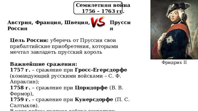 Семилетняя война 1756 – 1763 гг. Австрия, Франция, Швеция, Россия Пруссия Цель России: уберечь от Пруссии свои прибалтийские приобретения, которыми мечтал завладеть прусский король  Важнейшие сражения: 1757 г. – сражение при Гросс-Егерсдорфе (командующий русскими войсками – С. Ф. Апраксин); 1758 г. – сражение при Цорндорфе (В. В. Фермор), 1759 г. – сражение при Кунерсдорфе (П. С. Салтыков). В ходе войны русские войска захватили Кёнигсберг. В сентябре 1760 г. русские войска вошли в Берлин. Фридрих II 