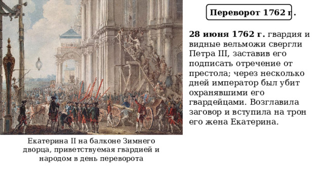 Переворот 1762 г. 28 июня 1762 г. гвардия и видные вельможи свергли Петра III, заставив его подписать отречение от престола; через несколько дней император был убит охранявшими его гвардейцами. Возглавила заговор и вступила на трон его жена Екатерина. Екатерина II на балконе Зимнего дворца, приветствуемая гвардией и народом в день переворота  
