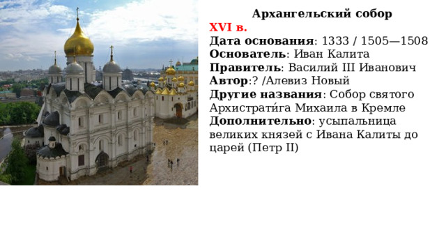 Архангельский собор XVI в. Дата основания : 1333 / 1505—1508 Основатель : Иван Калита Правитель : Василий III Иванович Автор :? /Алевиз Новый Другие названия : Собор святого Архистрати́га Михаила в Кремле Дополнительно : усыпальница великих князей с Ивана Калиты до царей (Петр II)  