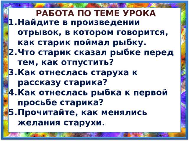 Работа по теме урока Найдите в произведении отрывок, в котором говорится, как старик поймал рыбку. Что старик сказал рыбке перед тем, как отпустить? Как отнеслась старуха к рассказу старика? Как отнеслась рыбка к первой просьбе старика? Прочитайте, как менялись желания старухи. 