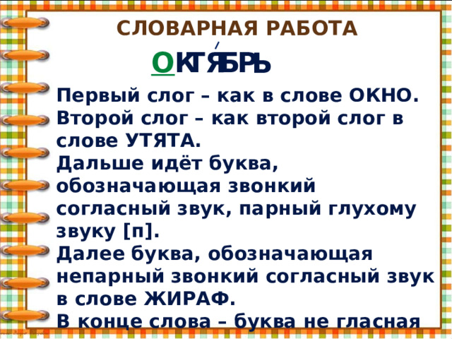 Словарная работа О К ТЯ Б Р Ь Первый слог – как в слове ОКНО. Второй слог – как второй слог в слове УТЯТА. Дальше идёт буква, обозначающая звонкий согласный звук, парный глухому звуку [п]. Далее буква, обозначающая непарный звонкий согласный звук в слове ЖИРАФ. В конце слова – буква не гласная и не согласная. 