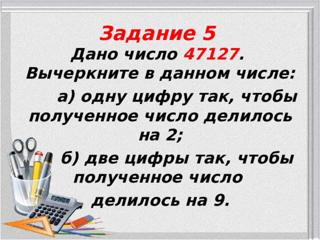 Задание 5 Дано число 47127 . Вычеркните в данном числе:  а) одну цифру так, чтобы полученное число делилось на 2;  б) две цифры так, чтобы полученное число делилось на 9.  