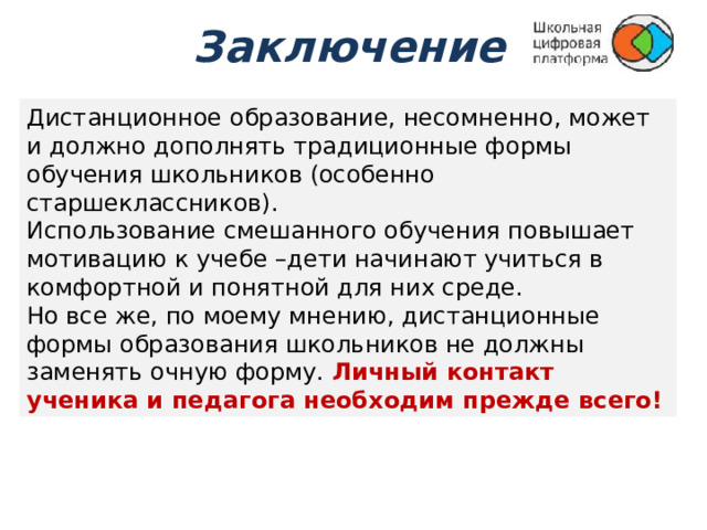 Заключение Дистанционное образование, несомненно, может и должно дополнять традиционные формы обучения школьников (особенно старшеклассников). Использование смешанного обучения повышает мотивацию к учебе –дети начинают учиться в комфортной и понятной для них среде. Но все же, по моему мнению, дистанционные формы образования школьников не должны заменять очную форму. Личный контакт ученика и педагога необходим прежде всего! 