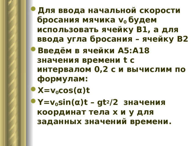 Для ввода начальной скорости бросания мячика v 0 будем использовать ячейку B1, а для ввода угла бросания – ячейку B2 Введём в ячейки A5:A18 значения времени t c интервалом 0,2 с и вычислим по формулам : X=v 0 cos( α )t Y=v 0 sin( α )t – gt 2 /2 значения координат тела x и y для заданных значений времени. 