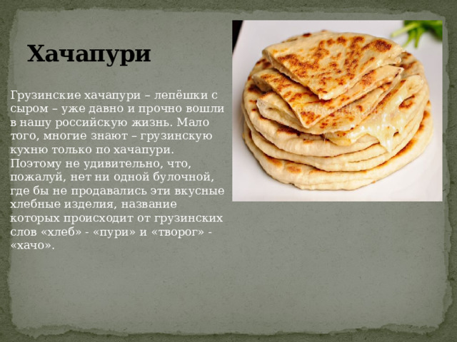 Хачапури Грузинские хачапури – лепёшки с сыром – уже давно и прочно вошли в нашу российскую жизнь. Мало того, многие знают – грузинскую кухню только по хачапури. Поэтому не удивительно, что, пожалуй, нет ни одной булочной, где бы не продавались эти вкусные хлебные изделия, название которых происходит от грузинских слов «хлеб» - «пури» и «творог» - «хачо». 