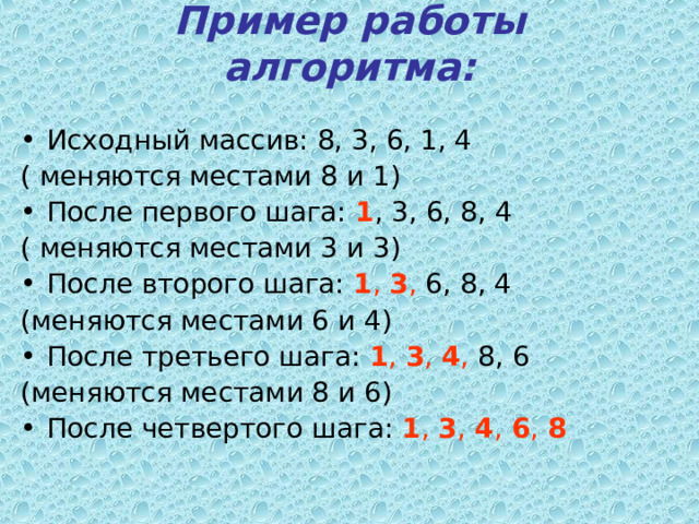 Пример работы алгоритма:   Исходный массив: 8, 3, 6, 1, 4 ( меняются местами 8 и 1) После первого шага: 1 , 3, 6, 8, 4 ( меняются местами 3 и 3) После второго шага: 1 , 3 , 6, 8, 4 (меняются местами 6 и 4) После третьего шага: 1 , 3 , 4 , 8, 6 (меняются местами 8 и 6) После четвертого шага: 1 , 3 , 4 , 6 , 8  