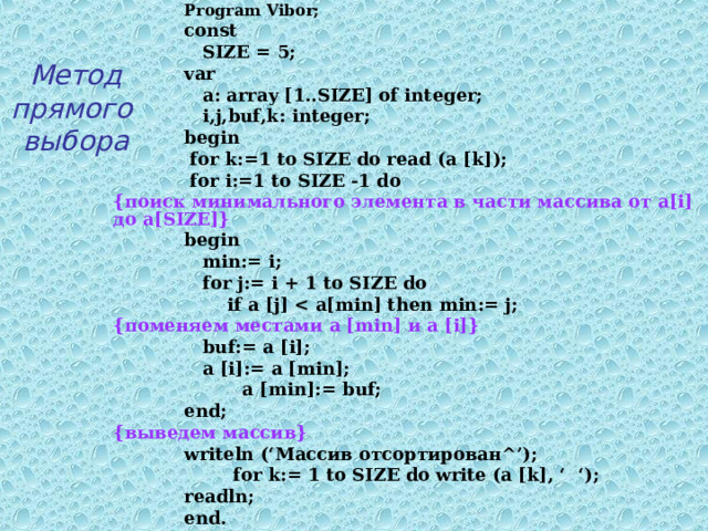  Program Vibor;  const   SIZE = 5;  var   a: array [1..SIZE] of integer;   i ,j,buf,k : integer;  begin   for k:=1 to SIZE do read (a [k]);   for i:=1 to SIZE -1 do  { поиск минимального элемента в части массива от a [i] до a[SIZE]}  begin    min:= i;   for j:= i + 1 to SIZE do   if a [j]  {поменяем местами a [min] и a [i]}   buf:= a [i];   a [i]:= a [min];  a [min]:= buf;  end; { выведем массив}  writeln (‘ Массив отсортирован ^’);   for k:= 1 to SIZE do write (a [k], ‘ ‘);  readln;  end.   Метод  прямого  выбора 