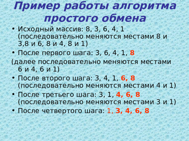 Пример работы алгоритма простого обмена   Исходный массив: 8, 3, 6, 4, 1 (последовательно меняются местами 8 и 3,8 и 6, 8 и 4, 8 и 1) После первого шага: 3, 6, 4, 1, 8  (далее последовательно меняются местами 6 и 4, 6 и 1) После второго шага: 3, 4, 1, 6, 8 (последовательно меняются местами 4 и 1) После третьего шага: 3, 1, 4, 6, 8 (последовательно меняются местами 3 и 1) После четвертого шага: 1, 3, 4, 6, 8 