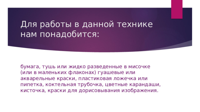 Для работы в данной технике нам понадобится: бумага, тушь или жидко разведенные в мисочке (или в маленьких флаконах) гуашевые или акварельные краски, пластиковая ложечка или пипетка, коктельная трубочка, цветные карандаши, кисточка, краски для дорисовывания изображения. 