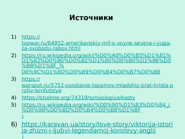 Источники https:// topwar.ru/64952-amerikanskiy-mif-o-voyne-severa-i-yuga-za-svobodu-rabov.html https://ru.wikipedia.org/wiki/%D0%A0%D0%B5%D1%81%D1%82%D0%B0%D0%B2%D1%80%D0%B0%D1%86%D0%B8%D1%8F_% D0%9C%D1%8D%D0%B9%D0%B4%D0%B7%D0%B8 https:// warspot.ru/5752-vosstanie-taypinov-mladshiy-brat-hrista-protiv-konfutsiya https:// studme.org/74319/sotsiologiya/kasty https://ru.wikipedia.org/wiki/%D0%90%D1%83%D0%B4_(%D0%98%D0%BD%D0%B4%D0%B8%D1%8F ) https://karavan.ua/story/love-story/viktorija-istorija-zhizni-i-ljubvi-legendarnoj-korolevy-anglii / 