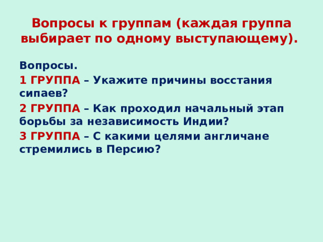Вопросы к группам (каждая группа выбирает по одному выступающему). Вопросы. 1 ГРУППА – Укажите причины восстания сипаев? 2 ГРУППА – Как проходил начальный этап борьбы за независимость Индии? 3 ГРУППА – С какими целями англичане стремились в Персию? 