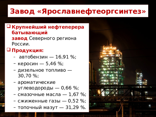 Завод «Ярославнефтеоргсинтез» Крупнейший нефтеперерабатывающий завод  Северного региона России. Продукция:  автобензин — 16,91 %; керосин — 5,46 %; дизельное топливо — 30,70 %; ароматические углеводороды — 0,66 %; смазочные масла — 1,67 %; сжиженные газы — 0,52 %; топочный мазут — 31,29 %.  автобензин — 16,91 %; керосин — 5,46 %; дизельное топливо — 30,70 %; ароматические углеводороды — 0,66 %; смазочные масла — 1,67 %; сжиженные газы — 0,52 %; топочный мазут — 31,29 %. 