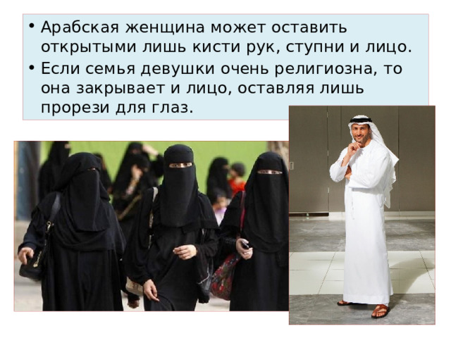 Арабская женщина может оставить открытыми лишь кисти рук, ступни и лицо. Если семья девушки очень религиозна, то она закрывает и лицо, оставляя лишь прорези для глаз. 