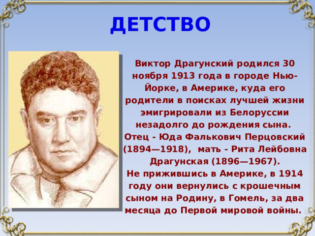 ДЕТСТВО Виктор Драгунский родился 30 ноября 1913 года в городе Нью-Йорке, в Америке, куда его родители в поисках лучшей жизни эмигрировали из Белоруссии незадолго до рождения сына. Отец - Юда Фалькович Перцовский (1894—1918), мать - Рита Лейбовна Драгунская (1896—1967). Не прижившись в Америке, в 1914 году они вернулись с крошечным сыном на Родину, в Гомель, за два месяца до Первой мировой войны.  