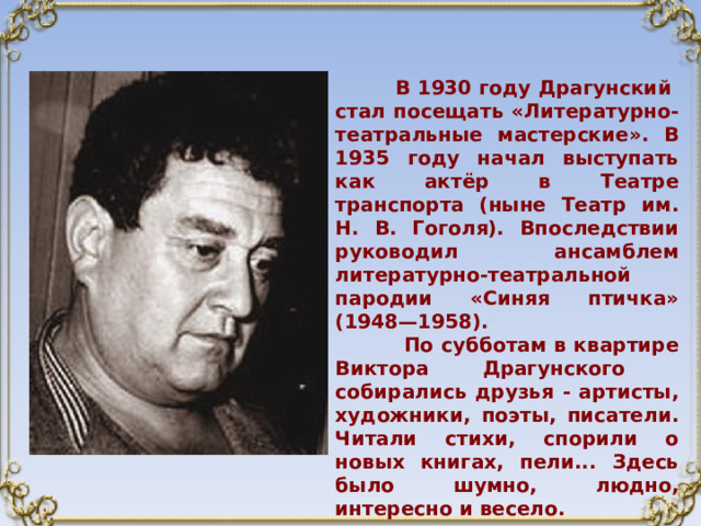  В 1930 году Драгунский стал посещать «Литературно-театральные мастерские». В 1935 году начал выступать как актёр в Театре транспорта (ныне Театр им. Н. В. Гоголя). Впоследствии руководил ансамблем литературно-театральной пародии «Синяя птичка» (1948—1958).  По субботам в квартире Виктора Драгунского собирались друзья - артисты, художники, поэты, писатели. Читали стихи, спорили о новых книгах, пели... Здесь было шумно, людно, интересно и весело. 