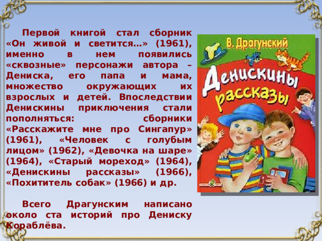 Первой книгой стал сборник «Он живой и светится…» (1961), именно в нем появились «сквозные» персонажи автора – Дениска, его папа и мама, множество окружающих их взрослых и детей. Впоследствии Денискины приключения стали пополняться: сборники «Расскажите мне про Сингапур» (1961), «Человек с голубым лицом» (1962), «Девочка на шаре» (1964), «Старый мореход» (1964), «Денискины рассказы» (1966), «Похититель собак» (1966) и др.  Всего Драгунским написано около ста историй про Дениску Кораблёва. 