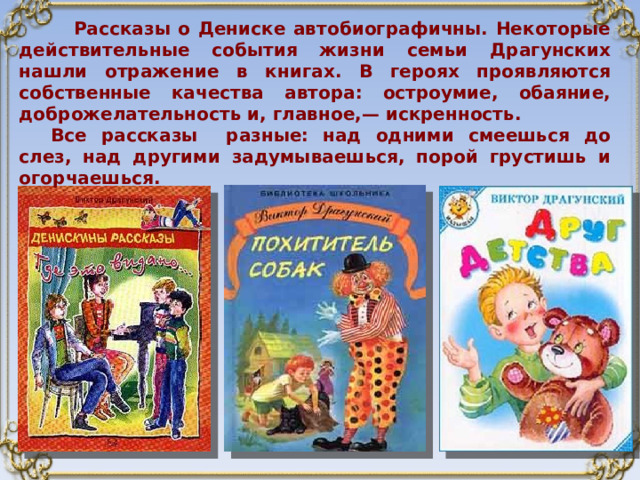  Рассказы о Дениске автобиографичны. Некоторые действительные события жизни семьи Драгунских нашли отражение в книгах. В героях проявляются собственные качества автора: остроумие, обаяние, доброжелательность и, главное,— искренность. Все рассказы разные: над одними смеешься до слез, над другими задумываешься, порой грустишь и огорчаешься.  