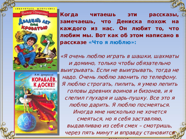 Когда читаешь эти рассказы, замечаешь, что Дениска похож на каждого из нас. Он любит то, что любим мы. Вот как об этом написано в рассказе «Что я люблю»:  «Я очень люблю играть в шашки, шахматы и домино, только чтобы обязательно выигрывать. Если не выигрывать, тогда не надо. Очень люблю звонить по телефону. Я люблю строгать, пилить, я умею лепить головы древних воинов и бизонов, и я слепил глухаря и царь-пушку. Все это я люблю дарить. Я люблю посмеяться. Иногда мне нисколько не хочется смеяться, но я себя заставляю, выдавливаю из себя смех – смотришь, через пять минут и вправду становится смешно. Я много чего люблю!» 