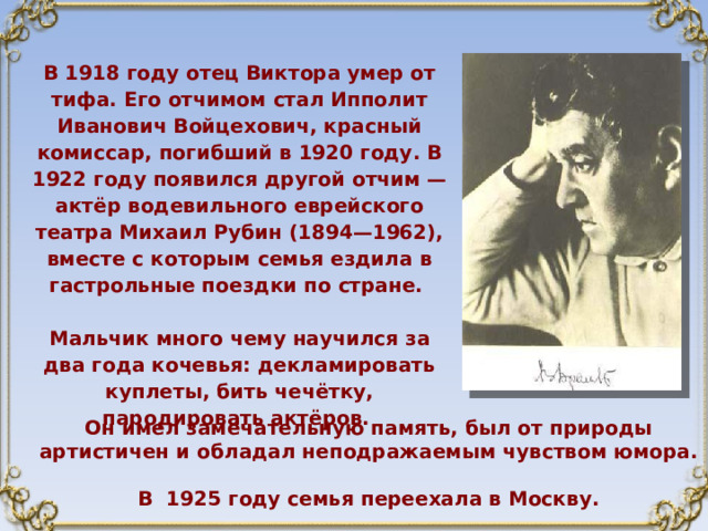 В 1918 году отец Виктора умер от тифа. Его отчимом стал Ипполит Иванович Войцехович, красный комиссар, погибший в 1920 году. В 1922 году появился другой отчим — актёр водевильного еврейского театра Михаил Рубин (1894—1962), вместе с которым семья ездила в гастрольные поездки по стране.  Мальчик много чему научился за два года кочевья: декламировать куплеты, бить чечётку, пародировать актёров.  Он имел замечательную память, был от природы артистичен и обладал неподражаемым чувством юмора.  В 1925 году семья переехала в Москву. 