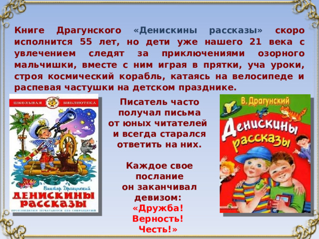 Книге Драгунского «Денискины рассказы» скоро исполнится 55 лет, но дети уже нашего 21 века с увлечением следят за приключениями озорного мальчишки, вместе с ним играя в прятки, уча уроки, строя космический корабль, катаясь на велосипеде и распевая частушки на детском празднике. Писатель часто получал письма от юных читателей и всегда старался  ответить на них.  Каждое свое послание он заканчивал девизом: «Дружба!  Верность!  Честь!» 