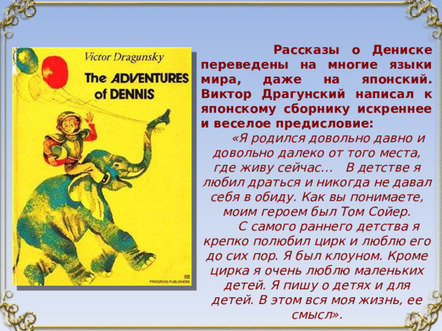  Рассказы о Дениске переведены на многие языки мира, даже на японский. Виктор Драгунский написал к японскому сборнику искреннее и веселое предисловие:  «Я родился довольно давно и довольно далеко от того места, где живу сейчас… В детстве я любил драться и никогда не давал себя в обиду. Как вы понимаете, моим героем был Том Сойер.  С самого раннего детства я крепко полюбил цирк и люблю его до сих пор. Я был клоуном. Кроме цирка я очень люблю маленьких детей. Я пишу о детях и для детей. В этом вся моя жизнь, ее смысл».  