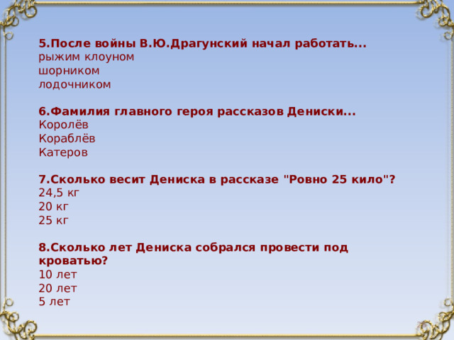 5.После войны В.Ю.Драгунский начал работать... рыжим клоуном шорником лодочником 6.Фамилия главного героя рассказов Дениски... Королёв Кораблёв Катеров 7.Сколько весит Дениска в рассказе 