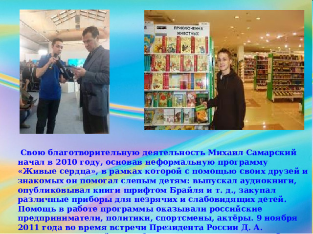  Свою благотворительную деятельность Михаил Самарский начал в 2010 году, основав неформальную программу «Живые сердца», в рамках которой с помощью своих друзей и знакомых он помогал слепым детям: выпускал аудиокниги, опубликовывал книги шрифтом Брайля и т. д., закупал различные приборы для незрячих и слабовидящих детей. Помощь в работе программы оказывали российские предприниматели, политики, спортсмены, актёры. 9 ноября 2011 года во время встречи Президента России Д. А. Медведева с российскими блогерами Михаил Самарский поднял тему о доступности Интернета для инвалидов по зрению 