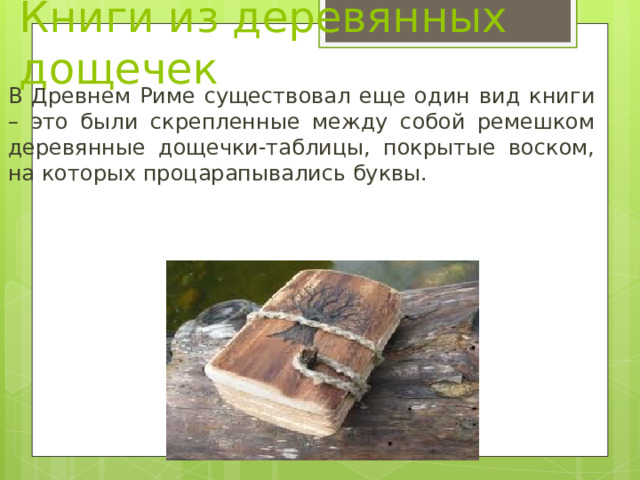 Книги из деревянных дощечек В Древнем Риме существовал еще один вид книги – это были скрепленные между собой ремешком деревянные дощечки-таблицы, покрытые воском, на которых процарапывались буквы. 