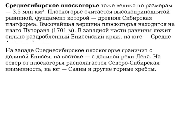Среднесибирское плоскогорье  тоже велико по размерам — 3,5 млн км². Плоскогорье считается высокоприподнятой равниной, фундамент которой — древняя Сибирская платформа. Высочайшая вершина плоскогорья находится на плато Путорана (1701 м). В западной части равнины лежит сильно раздробленный Енисейский кряж, на юге — Средне-Ангарский кряж.     На западе Среднесибирское плоскогорье граничит с долиной Енисея, на востоке — с долиной реки Лена. На север от плоскогорья располагается Северо-Сибирская низменность, на юг — Саяны и другие горные хребты. 