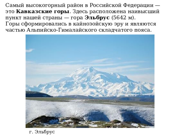 Самый высокогорный район в Российской Федерации — это  Кавказские горы . Здесь расположена наивысший пункт нашей страны — гора  Эльбрус  (5642 м). Горы сформировались в кайнозойскую эру и являются частью Альпийско-Гималайского складчатого пояса. г. Эльбрус 