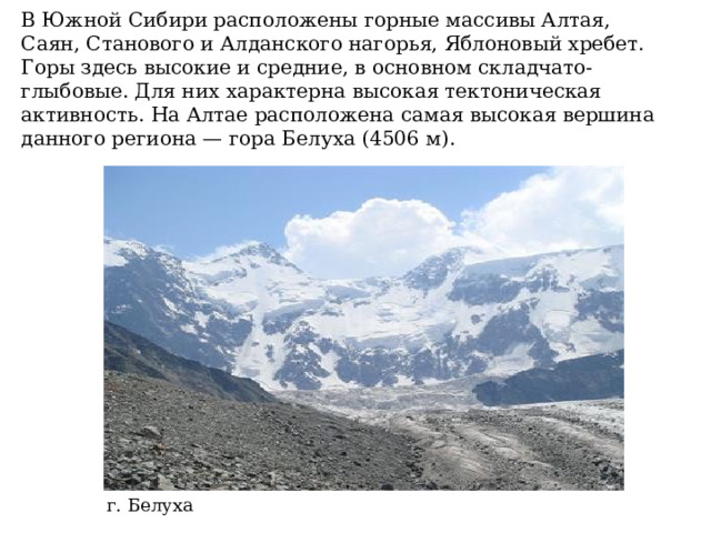 В Южной Сибири расположены горные массивы Алтая, Саян, Станового и Алданского нагорья, Яблоновый хребет. Горы здесь высокие и средние, в основном складчато-глыбовые. Для них характерна высокая тектоническая активность. На Алтае расположена самая высокая вершина данного региона — гора Белуха (4506 м).   г. Белуха 