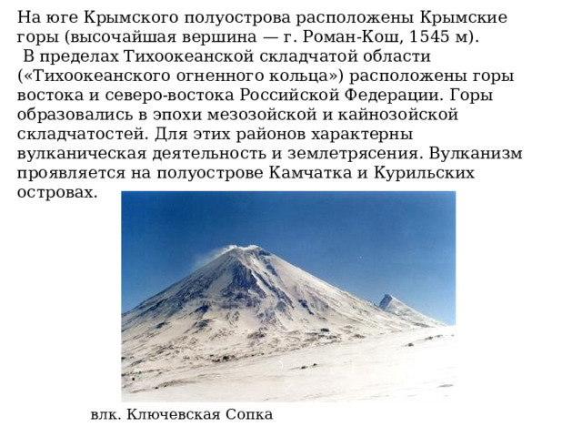 На юге Крымского полуострова расположены Крымские горы (высочайшая вершина — г. Роман-Кош, 1545 м).   В пределах Тихоокеанской складчатой области («Тихоокеанского огненного кольца») расположены горы востока и северо-востока Российской Федерации. Горы образовались в эпохи мезозойской и кайнозойской складчатостей. Для этих районов характерны вулканическая деятельность и землетрясения. Вулканизм проявляется на полуострове Камчатка и Курильских островах. влк. Ключевская Сопка 