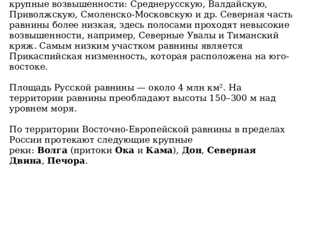 В Центральной части Русской равнины можно увидеть крупные возвышенности: Среднерусскую, Валдайскую, Приволжскую, Смоленско-Московскую и др. Северная часть равнины более низкая, здесь полосами проходят невысокие возвышенности, например, Северные Увалы и Тиманский кряж. Самым низким участком равнины является Прикаспийская низменность, которая расположена на юго-востоке.   Площадь Русской равнины — около 4 млн км². На территории равнины преобладают высоты 150–300 м над уровнем моря.   По территории Восточно-Европейской равнины в пределах России протекают следующие крупные реки:  Волга  (притоки  Ока  и  Кама ),  Дон ,  Северная Двина ,  Печора . 