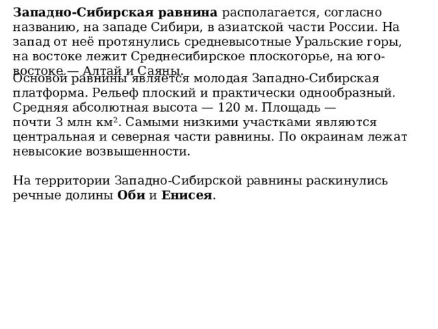 Западно-Сибирская равнина  располагается, согласно названию, на западе Сибири, в азиатской части России. На запад от неё протянулись средневысотные Уральские горы, на востоке лежит Среднесибирское плоскогорье, на юго-востоке — Алтай и Саяны. Основой равнины является молодая Западно-Сибирская платформа. Рельеф плоский и практически однообразный. Средняя абсолютная высота — 120 м. Площадь — почти 3 млн км². Самыми низкими участками являются центральная и северная части равнины. По окраинам лежат невысокие возвышенности.   На территории Западно-Сибирской равнины раскинулись речные долины  Оби  и  Енисея . 