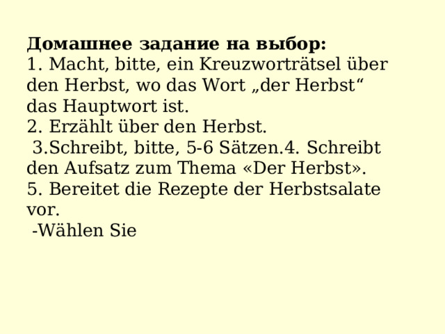 Домашнее задание на выбор: 1. Macht, bitte, ein Kreuzworträtsel über den Herbst, wo das Wort „der Herbst“ das Hauptwort ist. 2. Erzählt über den Herbst.  3.Schreibt, bitte, 5-6 Sätzen.4. Schreibt den Aufsatz zum Thema «Der Herbst». 5 . Bereitet die Rezepte der Herbstsalate vor.  -Wählen Sie 