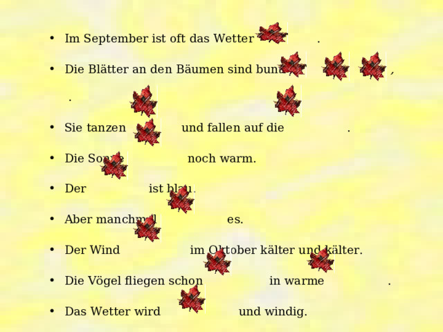 Im September ist oft das Wetter   . Die Blätter an den Bäumen sind bunt:  ,  ,   . Sie tanzen  und fallen auf die  . Die Sonne  noch warm. Der  ist blau. Aber manchmal  es. Der Wind  im Oktober kälter und kälter. Die Vögel fliegen schon  in warme  . Das Wetter wird  und windig. 