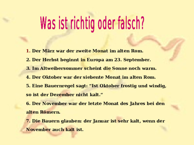 1. Der März war der zweite Monat im alten Rom. 2. Der Herbst beginnt in Europa am 23. September. 3. Im Altweibersommer scheint die Sonne noch warm. 4. Der Oktober war der siebente Monat im alten Rom. 5. Eine Bauernregel sagt: “Ist Oktober frostig und windig, so ist der Dezember nicht kalt.“ 6. Der November war der letzte Monat des Jahres bei den alten Römern. 7. Die Bauern glauben: der Januar ist sehr kalt, wenn der November auch kalt ist. 